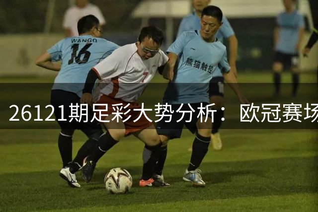 26121期足彩大势分析：欧冠赛场强队对决需谨慎